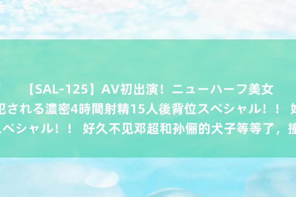 【SAL-125】AV初出演！ニューハーフ美女達が強烈バックで全員犯される濃密4時間射精15人後背位スペシャル！！ 好久不见邓超和孙俪的犬子等等了，撞脸段奕宏？