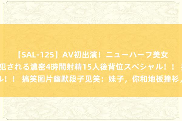 【SAL-125】AV初出演！ニューハーフ美女達が強烈バックで全員犯される濃密4時間射精15人後背位スペシャル！！ 搞笑图片幽默段子见笑：妹子，你和地板撞衫，我还觉得你隐身了