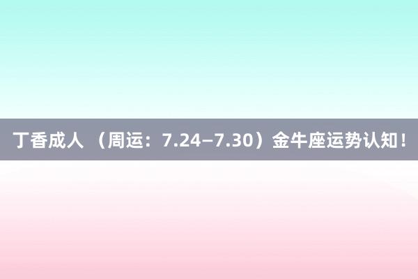 丁香成人 （周运：7.24—7.30）金牛座运势认知！