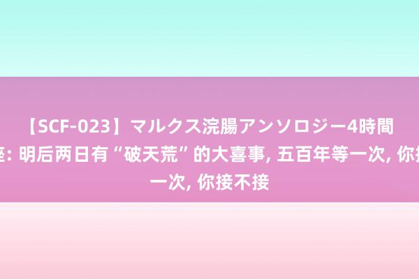 【SCF-023】マルクス浣腸アンソロジー4時間 双鱼座: 明后两日有“破天荒”的大喜事, 五百年等一次, 你接不接
