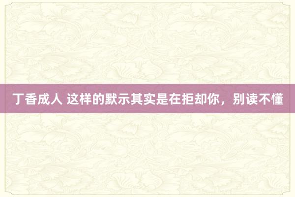丁香成人 这样的默示其实是在拒却你，别读不懂