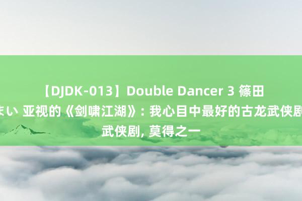 【DJDK-013】Double Dancer 3 篠田ゆう 三浦まい 亚视的《剑啸江湖》: 我心目中最好的古龙武侠剧, 莫得之一