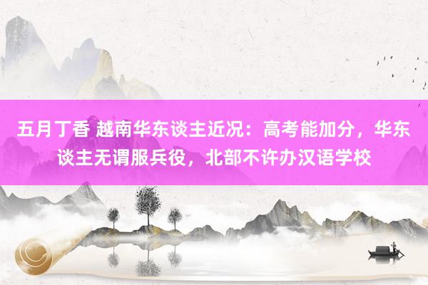 五月丁香 越南华东谈主近况：高考能加分，华东谈主无谓服兵役，北部不许办汉语学校