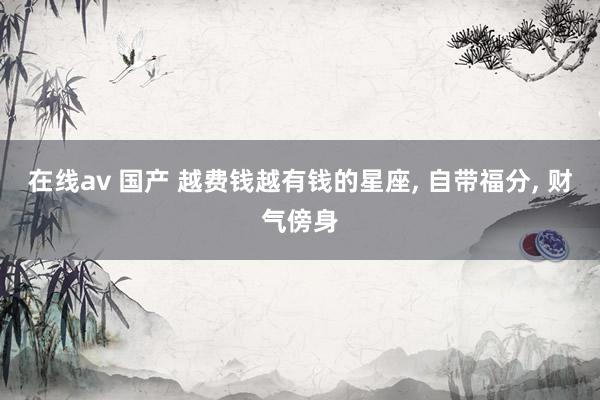 在线av 国产 越费钱越有钱的星座, 自带福分, 财气傍身