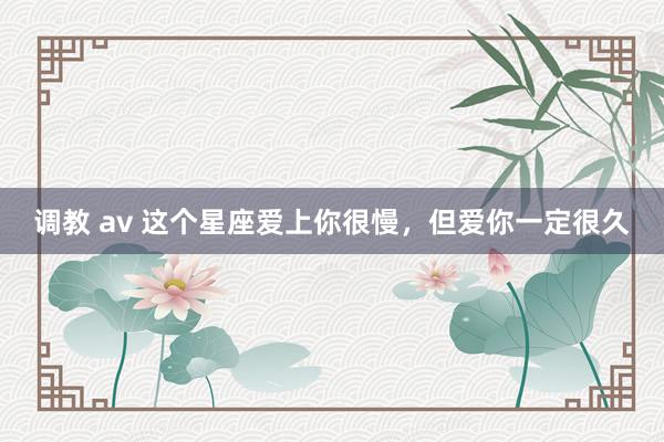 调教 av 这个星座爱上你很慢，但爱你一定很久
