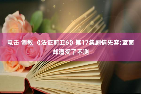 电击 调教 《法证前卫6》第17集剧情先容:蓝茵却遭受了不测