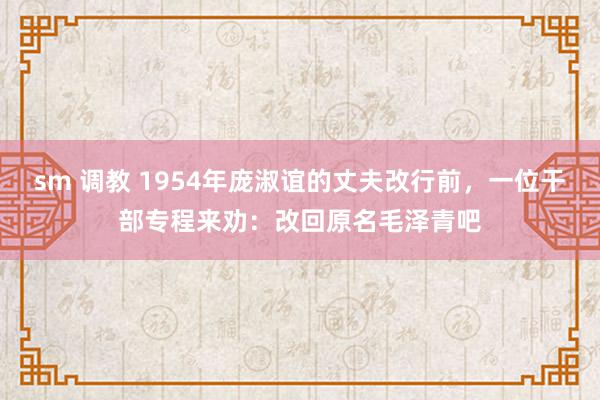 sm 调教 1954年庞淑谊的丈夫改行前，一位干部专程来劝：改回原名毛泽青吧