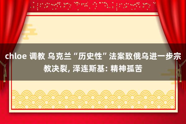 chloe 调教 乌克兰“历史性”法案致俄乌进一步宗教决裂, 泽连斯基: 精神孤苦