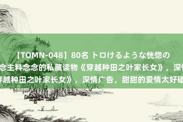 【TOMN-048】80名 トロけるような恍惚の表情 クンニ激昇天 出东说念主料念念的私藏读物《穿越种田之叶家长女》，深情广告，甜甜的爱情太好磕！
