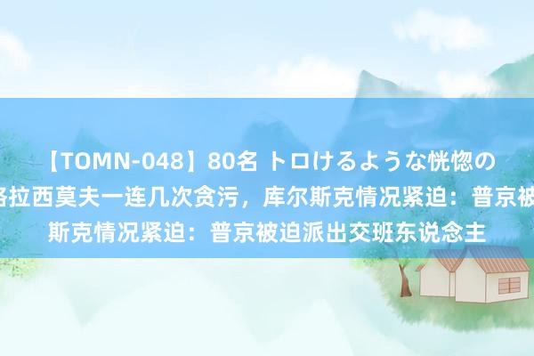 【TOMN-048】80名 トロけるような恍惚の表情 クンニ激昇天 格拉西莫夫一连几次贪污，库尔斯克情况紧迫：普京被迫派出交班东说念主