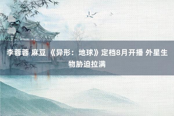 李蓉蓉 麻豆 《异形：地球》定档8月开播 外星生物胁迫拉满