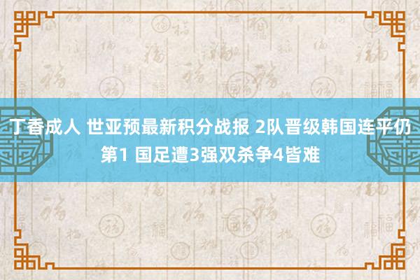 丁香成人 世亚预最新积分战报 2队晋级韩国连平仍第1 国足遭3强双杀争4皆难