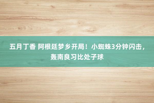 五月丁香 阿根廷梦乡开局！小蜘蛛3分钟闪击，轰南良习比处子球
