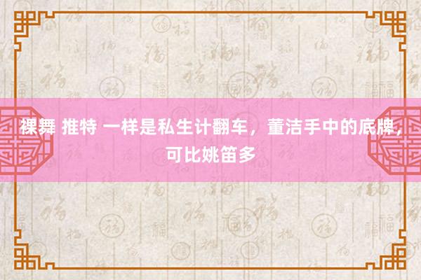 裸舞 推特 一样是私生计翻车，董洁手中的底牌，可比姚笛多