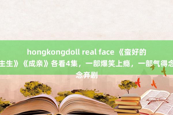 hongkongdoll real face 《蛮好的东说念主生》《成亲》各看4集，一部爆笑上瘾，一部气得念念弃剧
