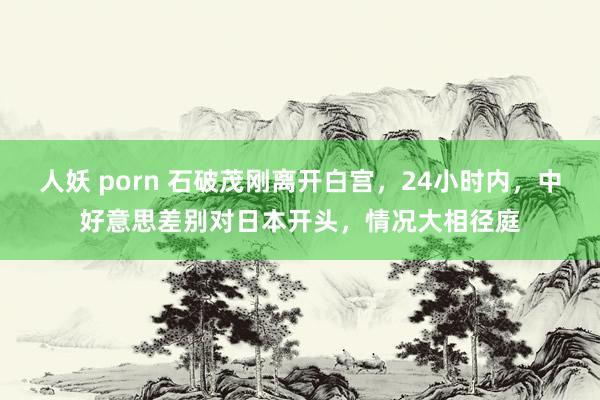 人妖 porn 石破茂刚离开白宫，24小时内，中好意思差别对日本开头，情况大相径庭