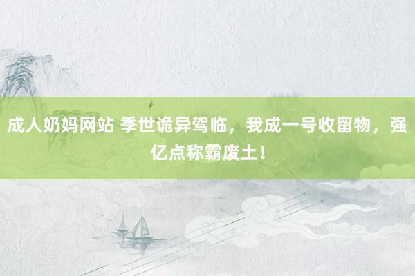 成人奶妈网站 季世诡异驾临，我成一号收留物，强亿点称霸废土！