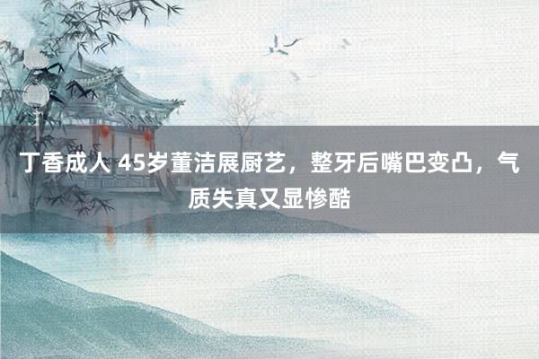 丁香成人 45岁董洁展厨艺，整牙后嘴巴变凸，气质失真又显惨酷