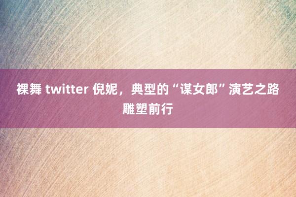 裸舞 twitter 倪妮，典型的“谋女郎”演艺之路雕塑前行