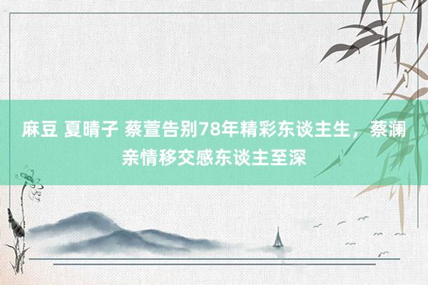 麻豆 夏晴子 蔡萱告别78年精彩东谈主生，蔡澜亲情移交感东谈主至深