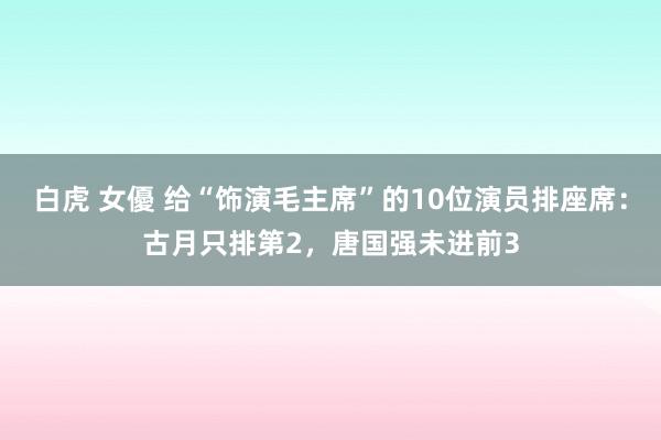 白虎 女優 给“饰演毛主席”的10位演员排座席：古月只排第2，唐国强未进前3