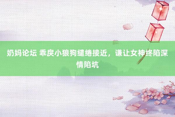 奶妈论坛 乖戾小狼狗缱绻接近，谦让女神终陷深情陷坑