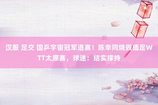 汉服 足交 国乒宇宙冠军退赛！陈幸同烧毁插足WTT太原赛，球迷：结实撑持