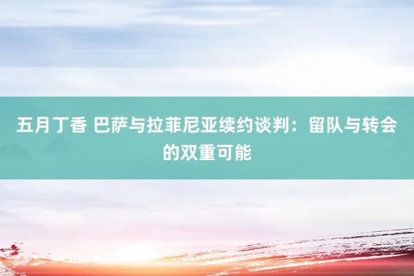五月丁香 巴萨与拉菲尼亚续约谈判：留队与转会的双重可能