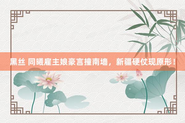 黑丝 同曦雇主娘豪言撞南墙，新疆硬仗现原形！
