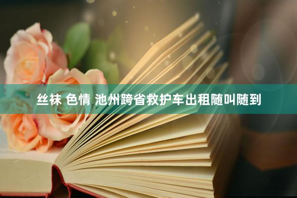 丝袜 色情 池州跨省救护车出租随叫随到
