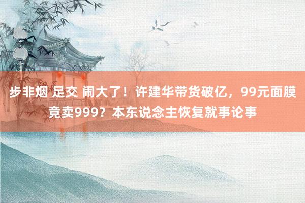 步非烟 足交 闹大了！许建华带货破亿，99元面膜竟卖999？本东说念主恢复就事论事