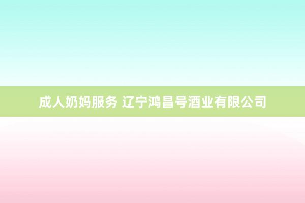 成人奶妈服务 辽宁鸿昌号酒业有限公司