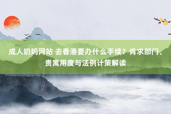 成人奶妈网站 去香港要办什么手续？肯求部门、贵寓用度与法例计策解读