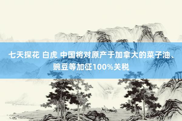 七天探花 白虎 中国将对原产于加拿大的菜子油、豌豆等加征100%关税