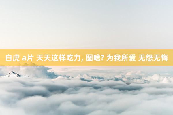 白虎 a片 天天这样吃力, 图啥? 为我所爱 无怨无悔