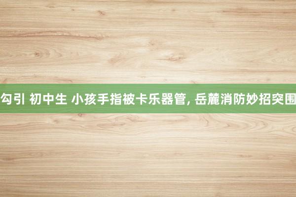 勾引 初中生 小孩手指被卡乐器管, 岳麓消防妙招突围