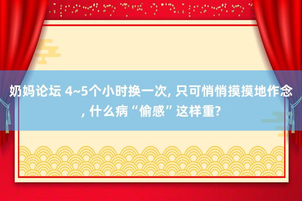 奶妈论坛 4~5个小时换一次, 只可悄悄摸摸地作念, 什么病“偷感”这样重?