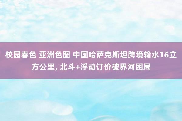 校园春色 亚洲色图 中国哈萨克斯坦跨境输水16立方公里, 北斗+浮动订价破界河困局