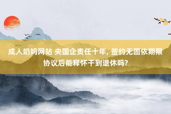 成人奶妈网站 央国企责任十年, 签约无固依期限协议后能释怀干到退休吗?