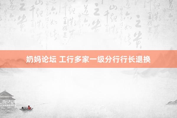 奶妈论坛 工行多家一级分行行长退换
