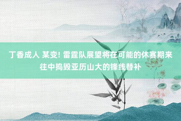 丁香成人 某变! 雷霆队展望将在可能的休赛期来往中捣毁亚历山大的锋线替补