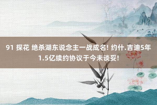 91 探花 绝杀湖东说念主一战成名! 约什.吉迪5年1.5亿续约协议于今未谈妥!