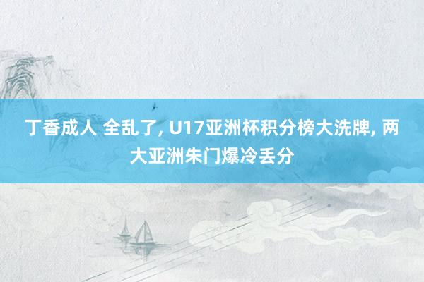 丁香成人 全乱了, U17亚洲杯积分榜大洗牌, 两大亚洲朱门爆冷丢分