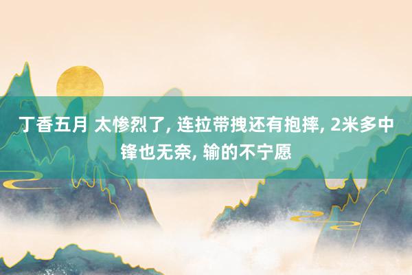 丁香五月 太惨烈了, 连拉带拽还有抱摔, 2米多中锋也无奈, 输的不宁愿