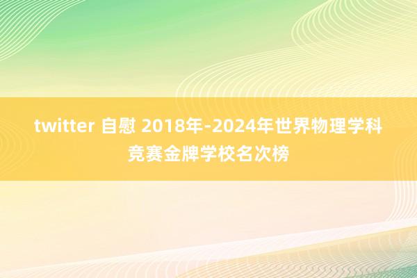 twitter 自慰 2018年-2024年世界物理学科竞赛金牌学校名次榜