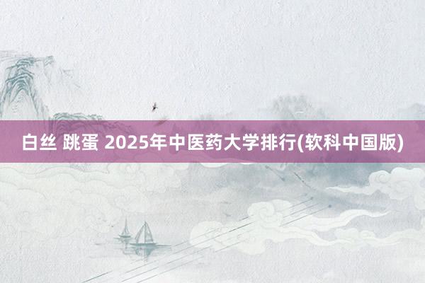 白丝 跳蛋 2025年中医药大学排行(软科中国版)