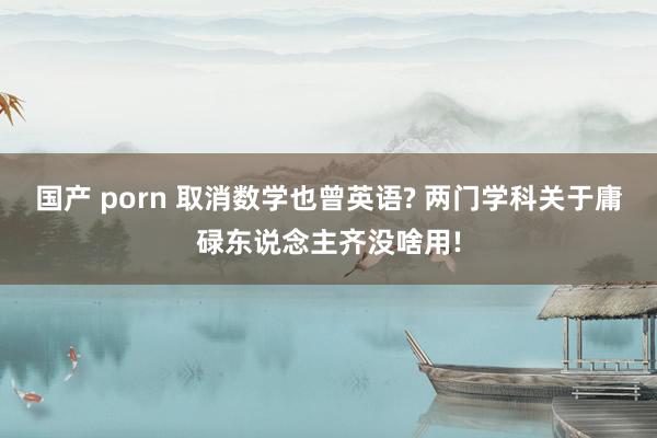 国产 porn 取消数学也曾英语? 两门学科关于庸碌东说念主齐没啥用!