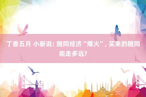 丁香五月 小新说: 随同经济“爆火”, 买来的随同能走多远?
