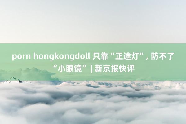 porn hongkongdoll 只靠“正途灯”, 防不了“小眼镜” | 新京报快评