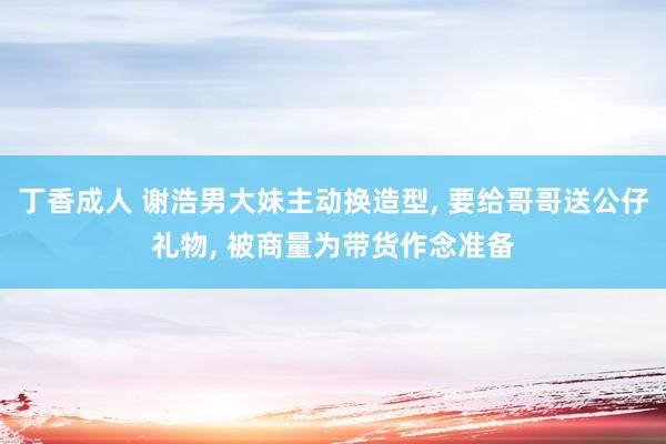 丁香成人 谢浩男大妹主动换造型, 要给哥哥送公仔礼物, 被商量为带货作念准备